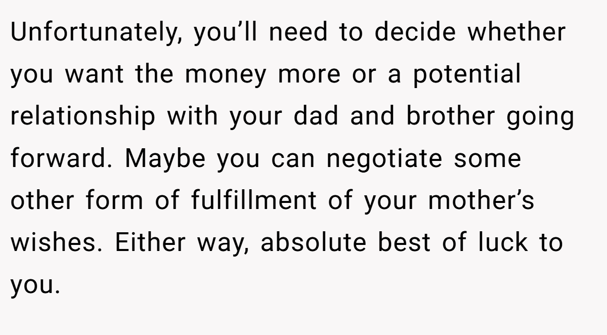 Unfortunately, you’ll need to decide whether you want the money more or a potential relationship with your dad and brother going forward. Maybe you can negotiate some other form of fulfillment of your mother’s wishes. Either way, absolute best of luck to you.
