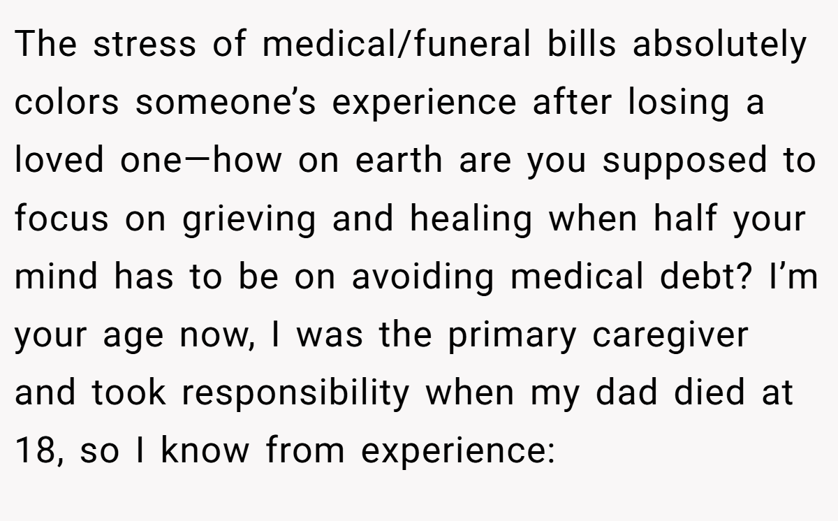The stress of medical/funeral bills absolutely colors someone’s experience after losing a loved one—how on earth are you supposed to focus on grieving and healing when half your mind has to be on avoiding medical debt? I’m your age now, I was the primary caregiver and took responsibility when my dad died at 18, so I know from experience: