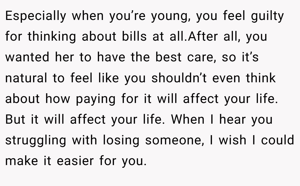 Especially when you’re young, you feel guilty for thinking about bills at all.After all, you wanted her to have the best care, so it’s natural to feel like you shouldn’t even think about how paying for it will affect your life. But it will affect your life. When I hear you struggling with losing someone, I wish I could make it easier for you.