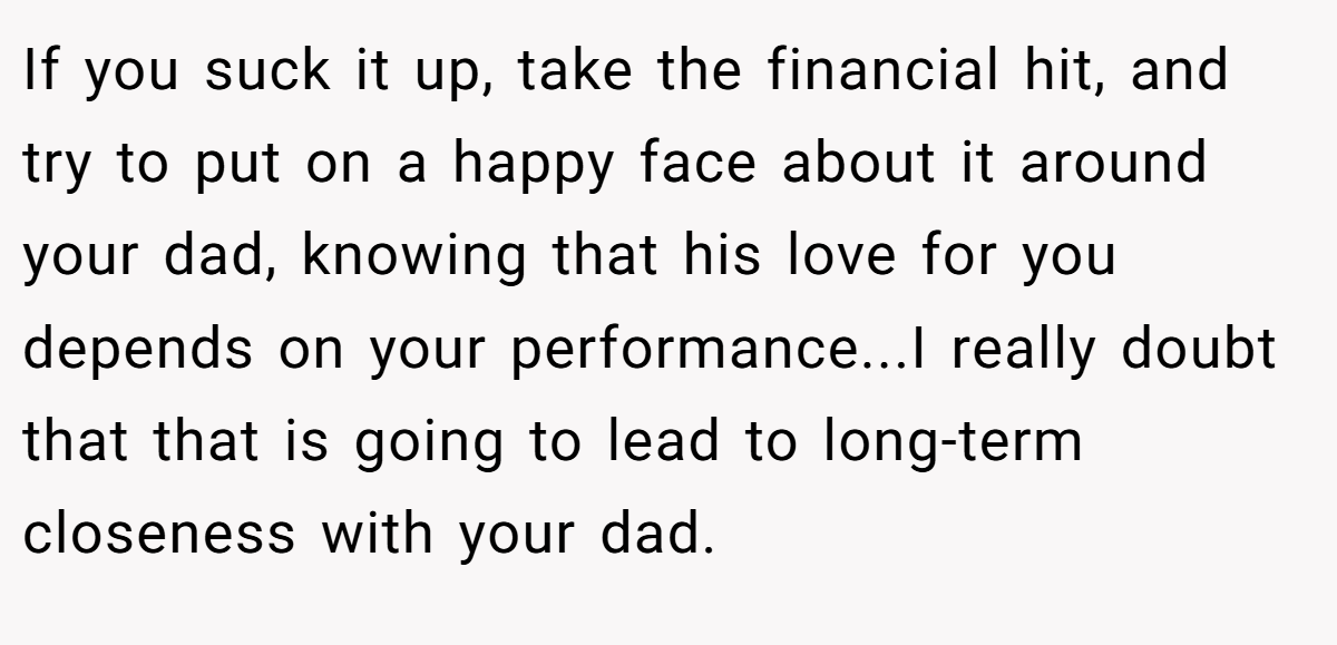 If you suck it up, take the financial hit, and try to put on a happy face about it around your dad, knowing that his love for you depends on your performance...I really doubt that that is going to lead to long-term closeness with your dad.