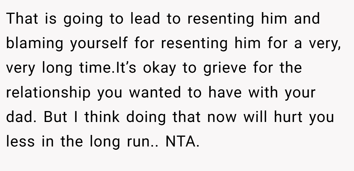 That is going to lead to resenting him and blaming yourself for resenting him for a very, very long time.It’s okay to grieve for the relationship you wanted to have with your dad. But I think doing that now will hurt you less in the long run.. NTA.