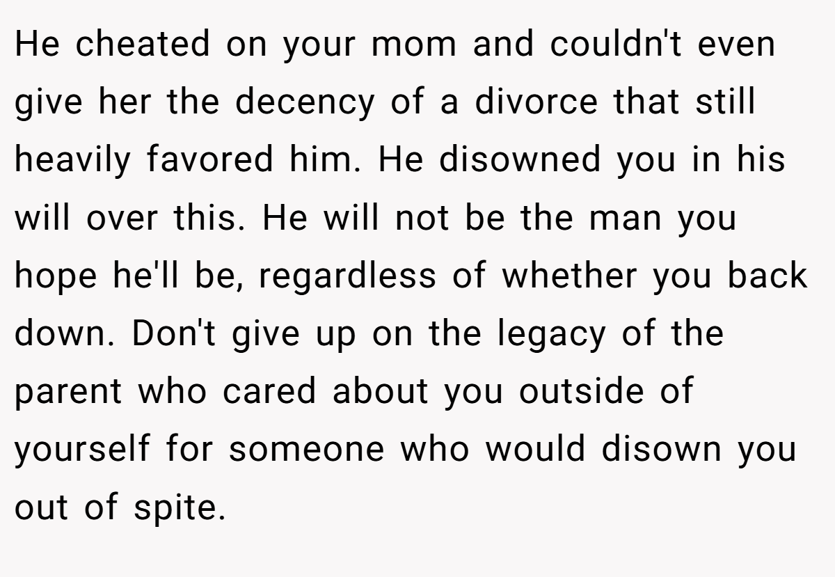 He cheated on your mom and couldn't even give her the decency of a divorce that still heavily favored him. He disowned you in his will over this. He will not be the man you hope he'll be, regardless of whether you back down. Don't give up on the legacy of the parent who cared about you outside of yourself for someone who would disown you out of spite.