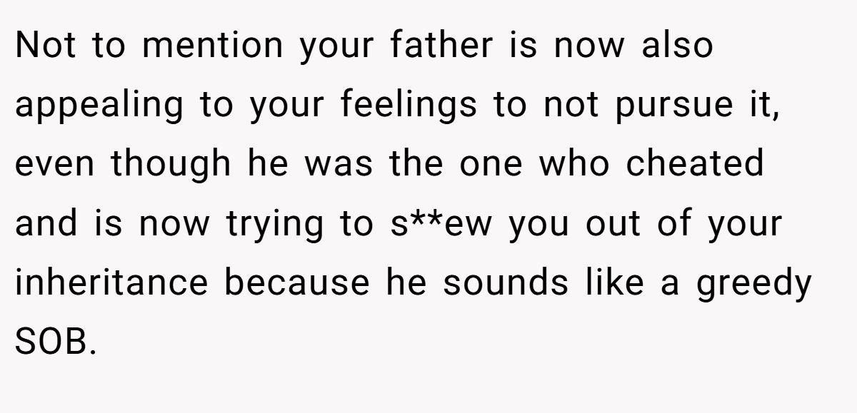 Not to mention your father is now also appealing to your feelings to not pursue it, even though he was the one who cheated and is now trying to s**ew you out of your inheritance because he sounds like a greedy SOB.