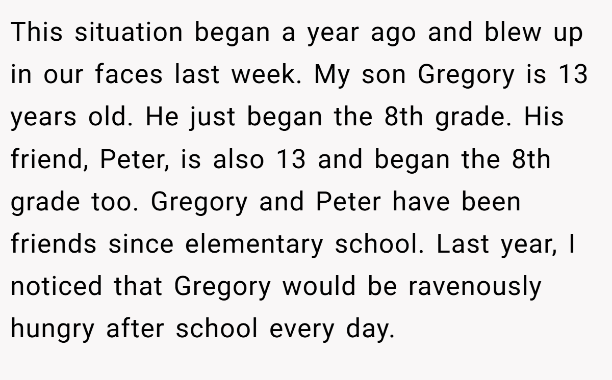 This situation began a year ago and blew up in our faces last week. My son Gregory is 13 years old. He just began the 8th grade. His friend, Peter, is also 13 and began the 8th grade too. Gregory and Peter have been friends since elementary school. Last year, I noticed that Gregory would be ravenously hungry after school every day.