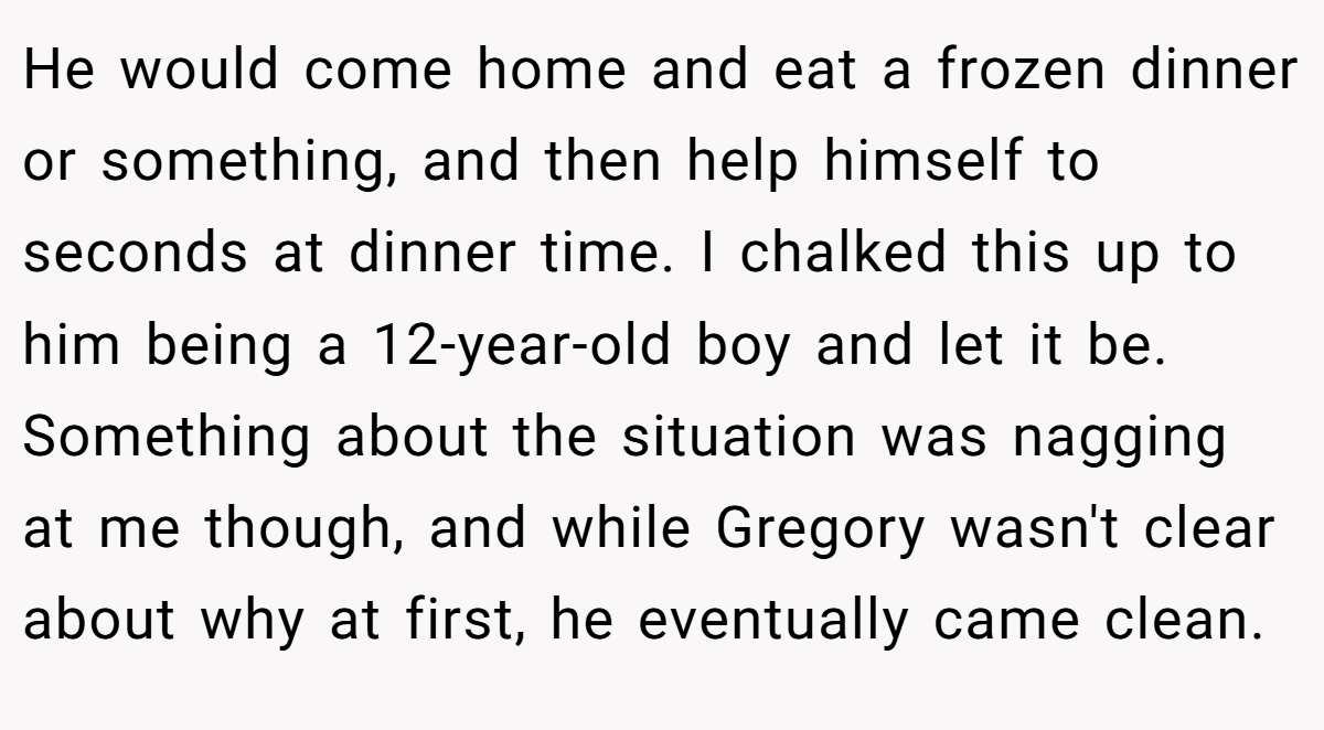 He would come home and eat a frozen dinner or something, and then help himself to seconds at dinner time. I chalked this up to him being a 12-year-old boy and let it be. Something about the situation was nagging at me though, and while Gregory wasn't clear about why at first, he eventually came clean.