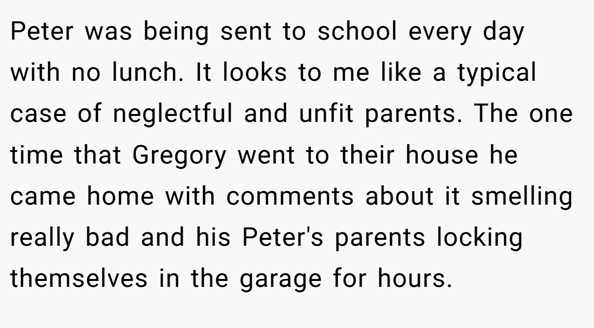 Peter was being sent to school every day with no lunch. It looks to me like a typical case of neglectful and unfit parents. The one time that Gregory went to their house he came home with comments about it smelling really bad and his Peter's parents locking themselves in the garage for hours.