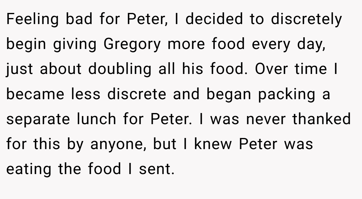 Feeling bad for Peter, I decided to discretely begin giving Gregory more food every day, just about doubling all his food. Over time I became less discrete and began packing a separate lunch for Peter. I was never thanked for this by anyone, but I knew Peter was eating the food I sent.