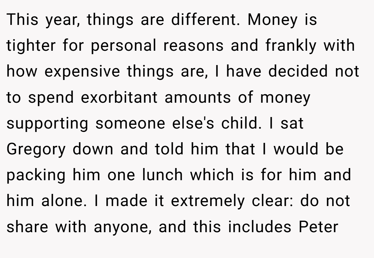 This year, things are different. Money is tighter for personal reasons and frankly with how expensive things are, I have decided not to spend exorbitant amounts of money supporting someone else's child. I sat Gregory down and told him that I would be packing him one lunch which is for him and him alone. I made it extremely clear: do not share with anyone, and this includes Peter