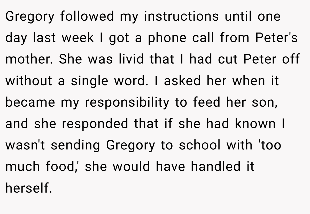 Gregory followed my instructions until one day last week I got a phone call from Peter's mother. She was livid that I had cut Peter off without a single word. I asked her when it became my responsibility to feed her son, and she responded that if she had known I wasn't sending Gregory to school with 'too much food,' she would have handled it herself.