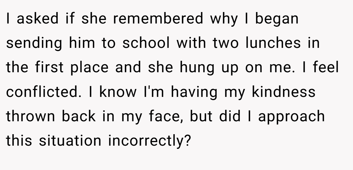 I asked if she remembered why I began sending him to school with two lunches in the first place and she hung up on me. I feel conflicted. I know I'm having my kindness thrown back in my face, but did I approach this situation incorrectly?