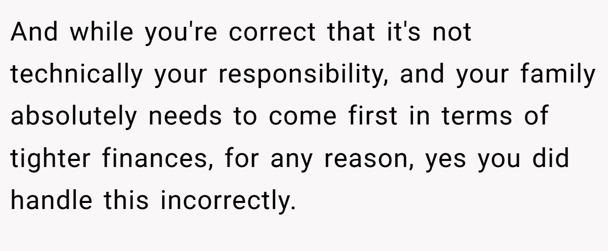 And while you're correct that it's not technically your responsibility, and your family absolutely needs to come first in terms of tighter finances, for any reason, yes you did handle this incorrectly.