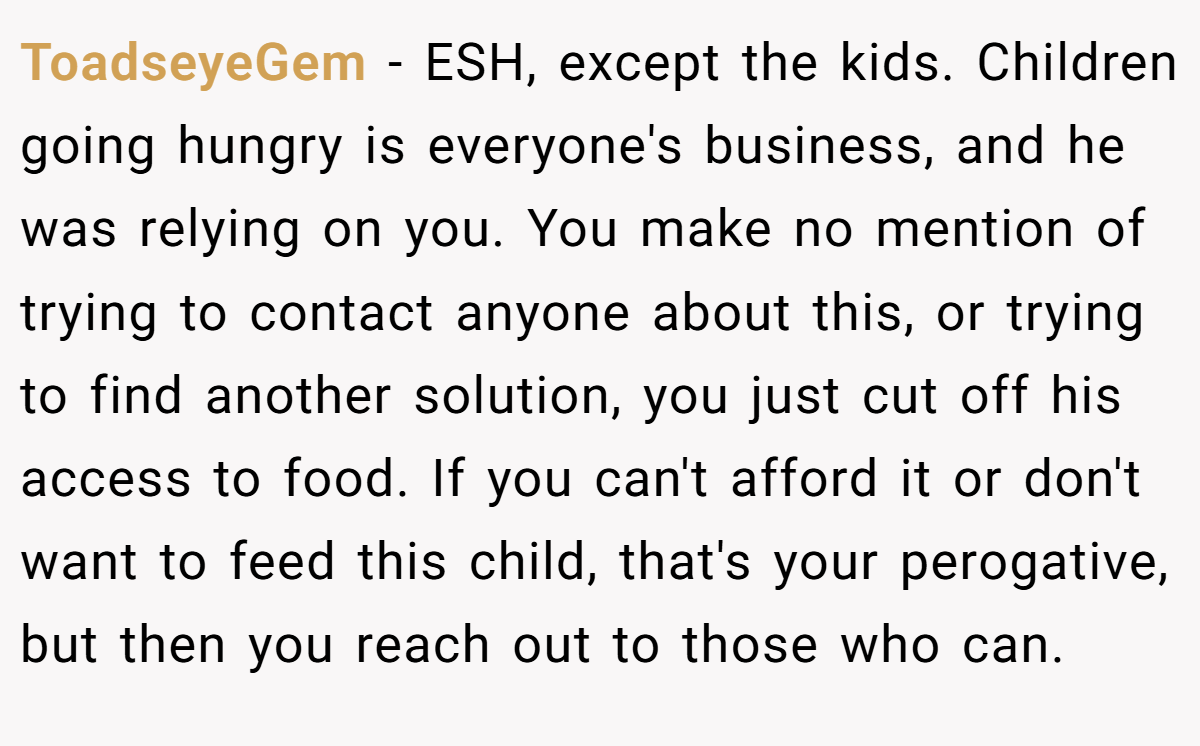 ToadseyeGem − ESH, except the kids. Children going hungry is everyone's business, and he was relying on you. You make no mention of trying to contact anyone about this, or trying to find another solution, you just cut off his access to food. If you can't afford it or don't want to feed this child, that's your perogative, but then you reach out to those who can.
