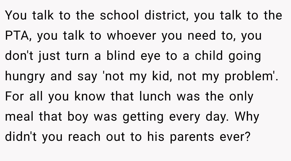 You talk to the school district, you talk to the PTA, you talk to whoever you need to, you don't just turn a blind eye to a child going hungry and say 'not my kid, not my problem'. For all you know that lunch was the only meal that boy was getting every day. Why didn't you reach out to his parents ever?