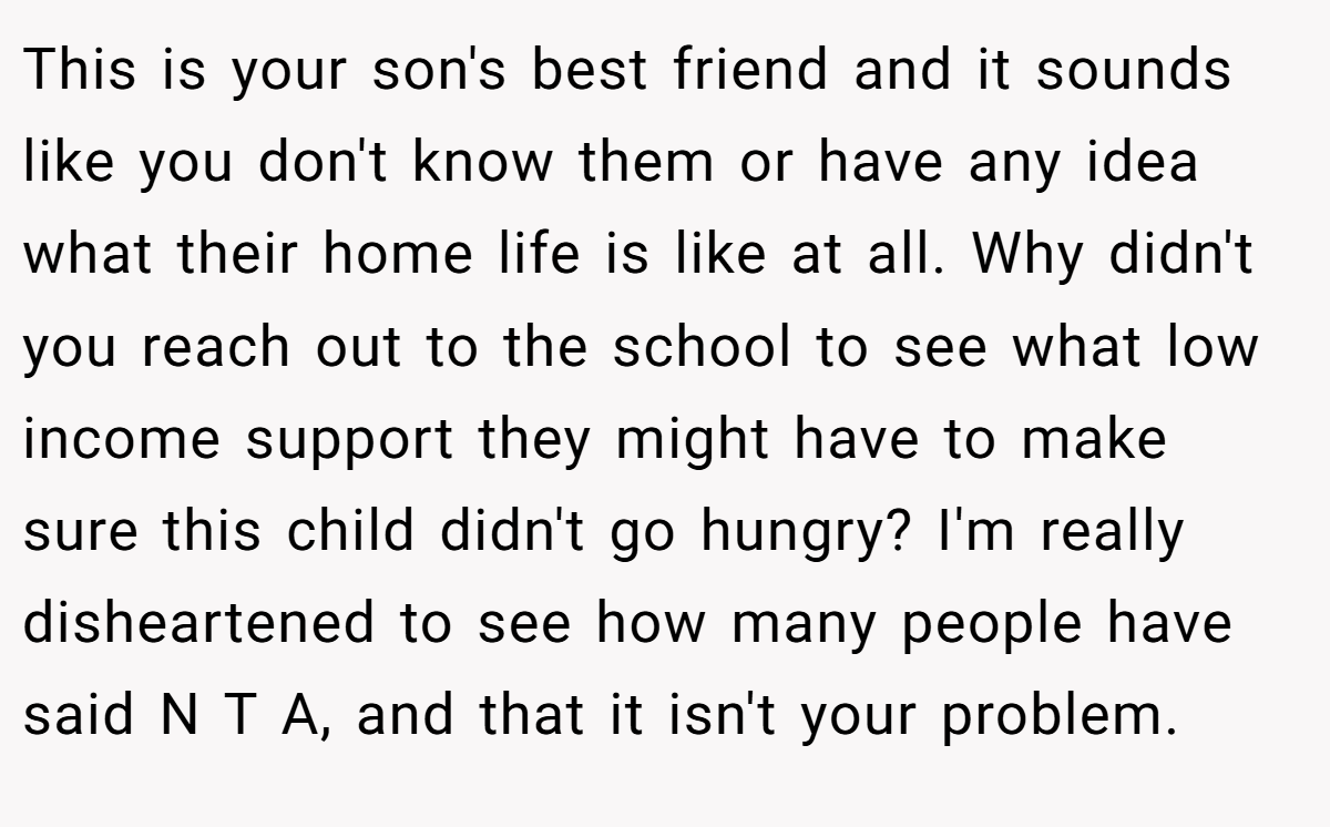 This is your son's best friend and it sounds like you don't know them or have any idea what their home life is like at all. Why didn't you reach out to the school to see what low income support they might have to make sure this child didn't go hungry? I'm really disheartened to see how many people have said N T A, and that it isn't your problem.