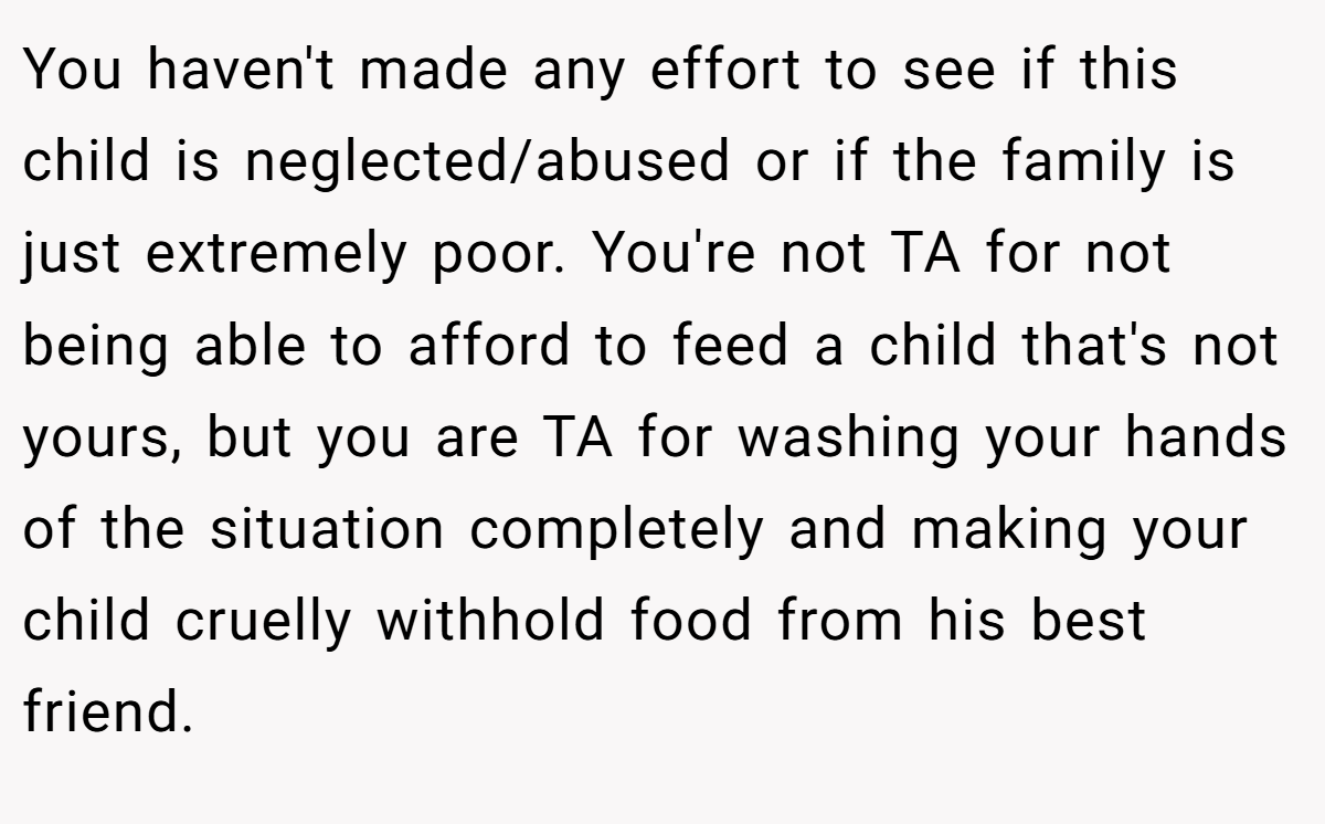 You haven't made any effort to see if this child is neglected/abused or if the family is just extremely poor. You're not TA for not being able to afford to feed a child that's not yours, but you are TA for washing your hands of the situation completely and making your child cruelly withhold food from his best friend.