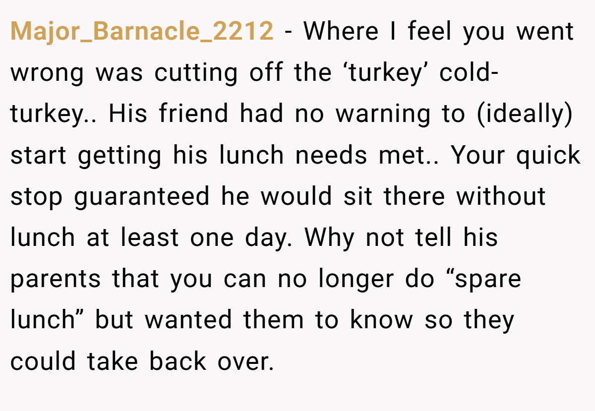 Major_Barnacle_2212 − Where I feel you went wrong was cutting off the ‘turkey’ cold-turkey.. His friend had no warning to (ideally) start getting his lunch needs met.. Your quick stop guaranteed he would sit there without lunch at least one day. Why not tell his parents that you can no longer do “spare lunch” but wanted them to know so they could take back over.