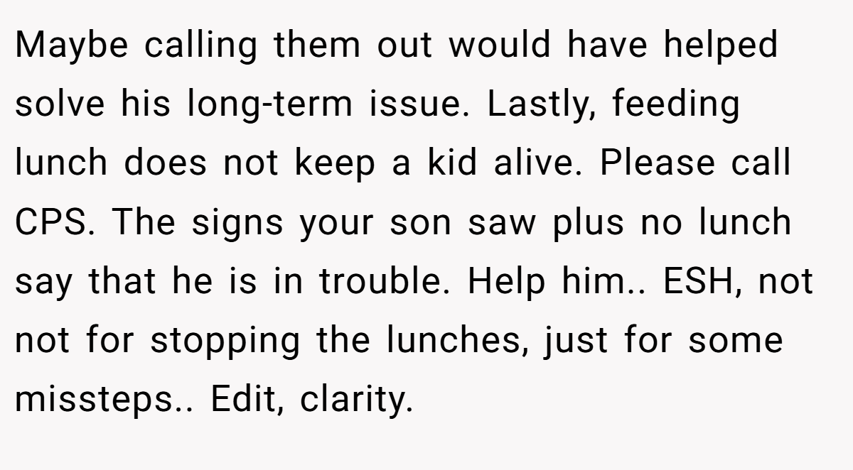 Maybe calling them out would have helped solve his long-term issue. Lastly, feeding lunch does not keep a kid alive. Please call CPS. The signs your son saw plus no lunch say that he is in trouble. Help him.. ESH, not not for stopping the lunches, just for some missteps.. Edit, clarity.