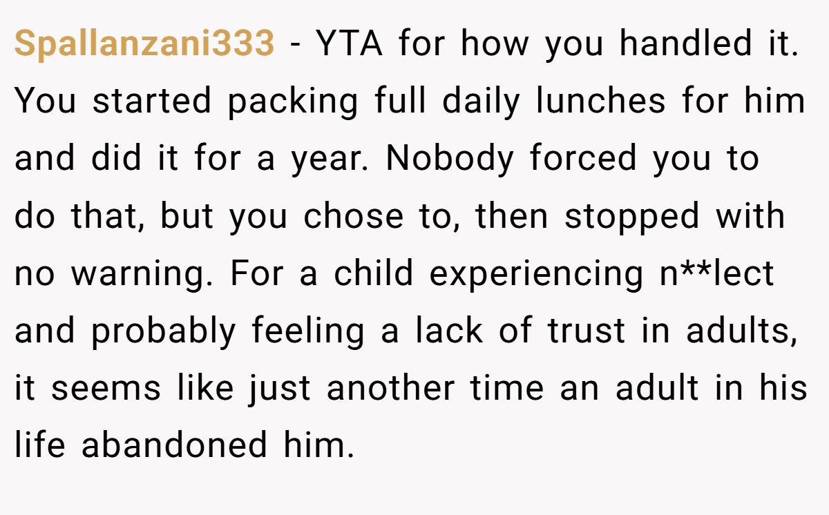 Spallanzani333 − YTA for how you handled it. You started packing full daily lunches for him and did it for a year. Nobody forced you to do that, but you chose to, then stopped with no warning. For a child experiencing n**lect and probably feeling a lack of trust in adults, it seems like just another time an adult in his life abandoned him.