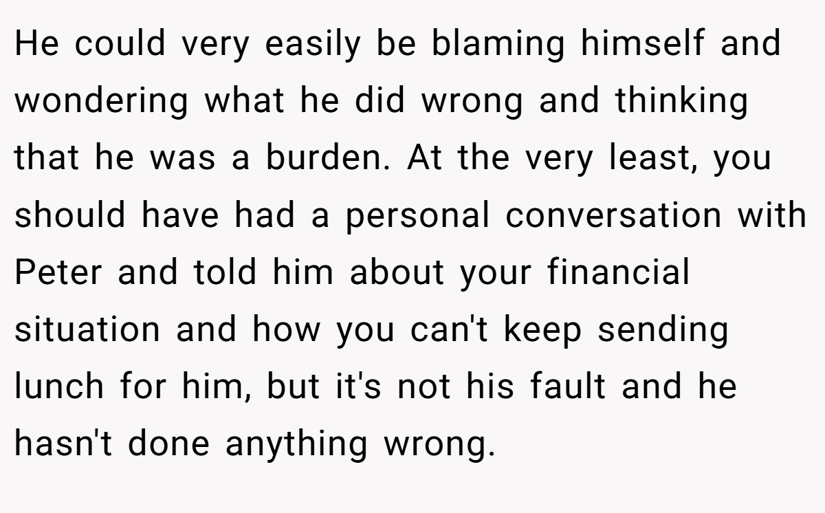 He could very easily be blaming himself and wondering what he did wrong and thinking that he was a burden. At the very least, you should have had a personal conversation with Peter and told him about your financial situation and how you can't keep sending lunch for him, but it's not his fault and he hasn't done anything wrong.
