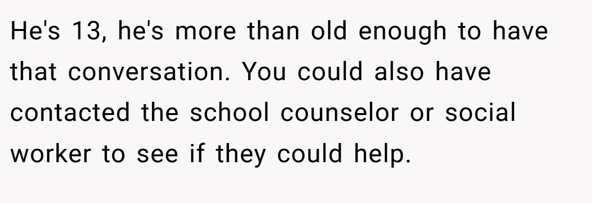 He's 13, he's more than old enough to have that conversation. You could also have contacted the school counselor or social worker to see if they could help.