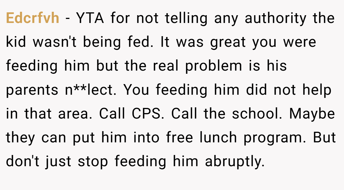 Edcrfvh − YTA for not telling any authority the kid wasn't being fed. It was great you were feeding him but the real problem is his parents n**lect. You feeding him did not help in that area. Call CPS. Call the school. Maybe they can put him into free lunch program. But don't just stop feeding him abruptly.