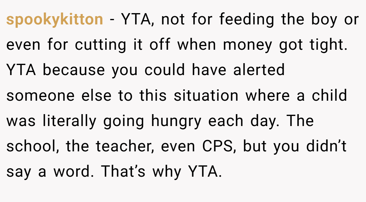 spookykitton − YTA, not for feeding the boy or even for cutting it off when money got tight. YTA because you could have alerted someone else to this situation where a child was literally going hungry each day. The school, the teacher, even CPS, but you didn’t say a word. That’s why YTA.