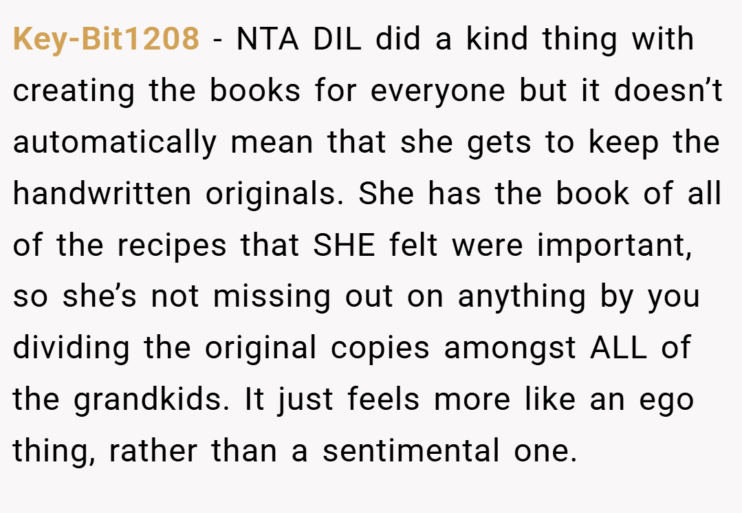 Key-Bit1208 − NTA DIL did a kind thing with creating the books for everyone but it doesn’t automatically mean that she gets to keep the handwritten originals. She has the book of all of the recipes that SHE felt were important, so she’s not missing out on anything by you dividing the original copies amongst ALL of the grandkids. It just feels more like an ego thing, rather than a sentimental one.