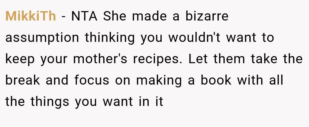 MikkiTh − NTA She made a bizarre assumption thinking you wouldn't want to keep your mother's recipes. Let them take the break and focus on making a book with all the things you want in it