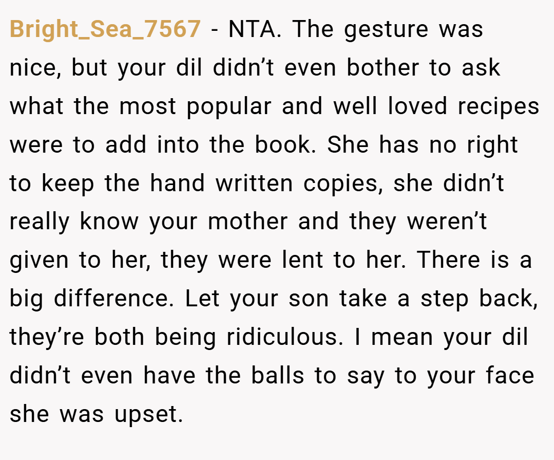 Bright_Sea_7567 − NTA. The gesture was nice, but your dil didn’t even bother to ask what the most popular and well loved recipes were to add into the book. She has no right to keep the hand written copies, she didn’t really know your mother and they weren’t given to her, they were lent to her. There is a big difference. Let your son take a step back, they’re both being ridiculous. I mean your dil didn’t even have the balls to say to your face she was upset.