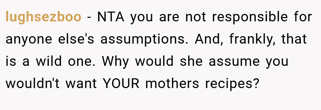 lughsezboo − NTA you are not responsible for anyone else's assumptions. And, frankly, that is a wild one. Why would she assume you wouldn't want YOUR mothers recipes?