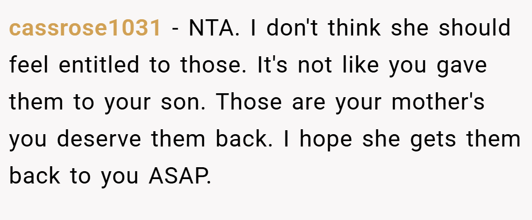 cassrose1031 − NTA. I don't think she should feel entitled to those. It's not like you gave them to your son. Those are your mother's you deserve them back. I hope she gets them back to you ASAP.