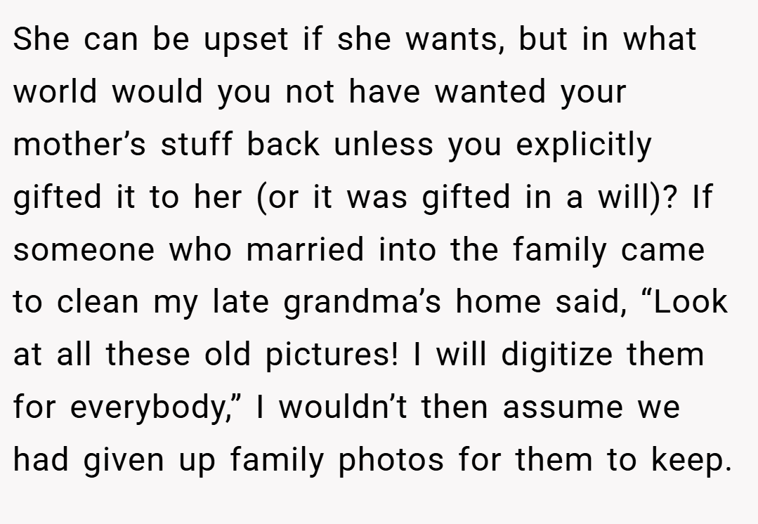 She can be upset if she wants, but in what world would you not have wanted your mother’s stuff back unless you explicitly gifted it to her (or it was gifted in a will)? If someone who married into the family came to clean my late grandma’s home said, “Look at all these old pictures! I will digitize them for everybody,” I wouldn’t then assume we had given up family photos for them to keep.