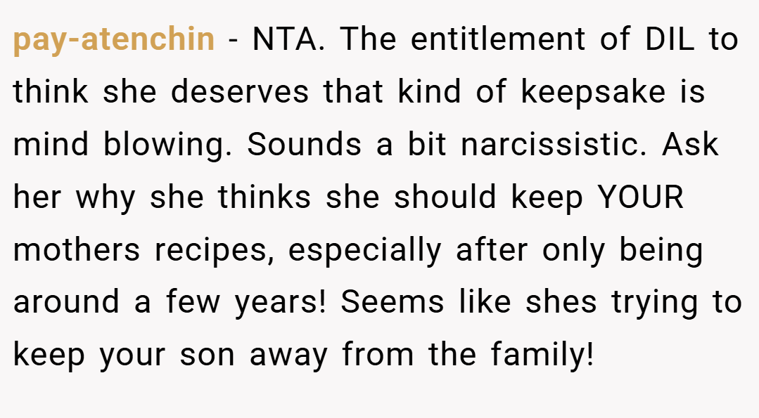 pay-atenchin − NTA. The entitlement of DIL to think she deserves that kind of keepsake is mind blowing. Sounds a bit narcissistic. Ask her why she thinks she should keep YOUR mothers recipes, especially after only being around a few years! Seems like shes trying to keep your son away from the family!