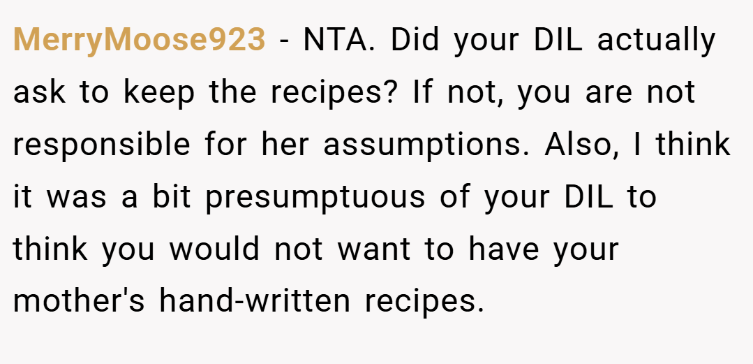 MerryMoose923 − NTA. Did your DIL actually ask to keep the recipes? If not, you are not responsible for her assumptions. Also, I think it was a bit presumptuous of your DIL to think you would not want to have your mother's hand-written recipes.