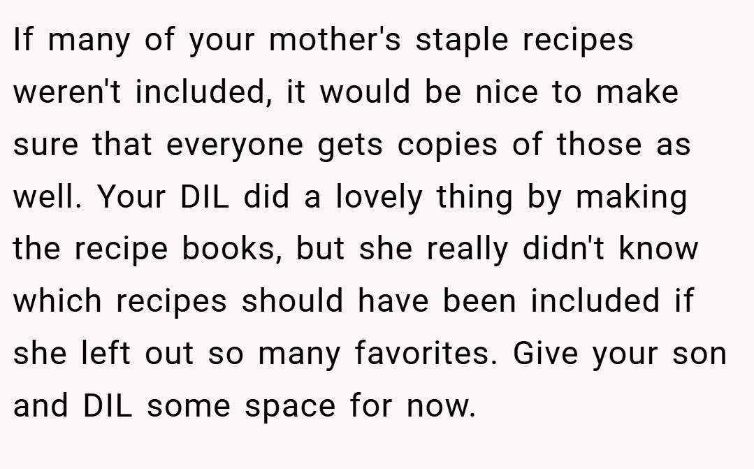 If many of your mother's staple recipes weren't included, it would be nice to make sure that everyone gets copies of those as well. Your DIL did a lovely thing by making the recipe books, but she really didn't know which recipes should have been included if she left out so many favorites. Give your son and DIL some space for now.