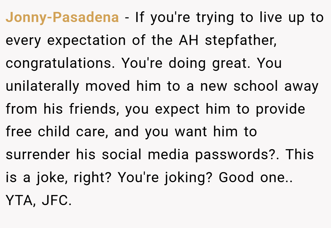 Jonny-Pasadena − If you're trying to live up to every expectation of the AH stepfather, congratulations. You're doing great. You unilaterally moved him to a new school away from his friends, you expect him to provide free child care, and you want him to surrender his social media passwords?. This is a joke, right? You're joking? Good one.. YTA, JFC.