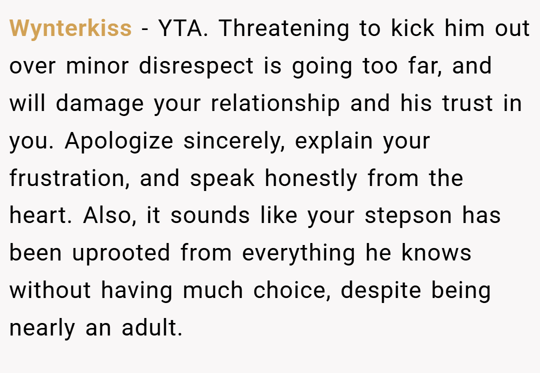 Wynterkiss − YTA. Threatening to kick him out over minor disrespect is going too far, and will damage your relationship and his trust in you. Apologize sincerely, explain your frustration, and speak honestly from the heart. Also, it sounds like your stepson has been uprooted from everything he knows without having much choice, despite being nearly an adult.
