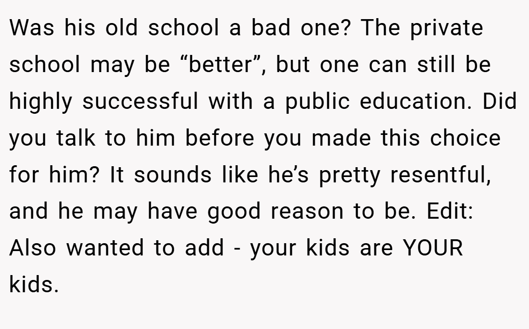 Was his old school a bad one? The private school may be “better”, but one can still be highly successful with a public education. Did you talk to him before you made this choice for him? It sounds like he’s pretty resentful, and he may have good reason to be. Edit: Also wanted to add - your kids are YOUR kids.