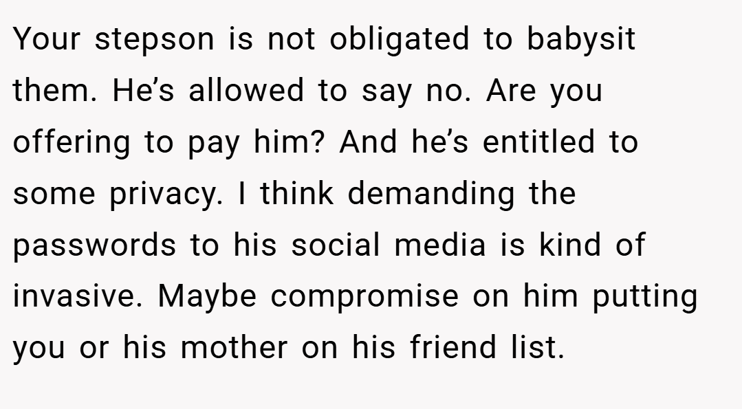 Your stepson is not obligated to babysit them. He’s allowed to say no. Are you offering to pay him? And he’s entitled to some privacy. I think demanding the passwords to his social media is kind of invasive. Maybe compromise on him putting you or his mother on his friend list.
