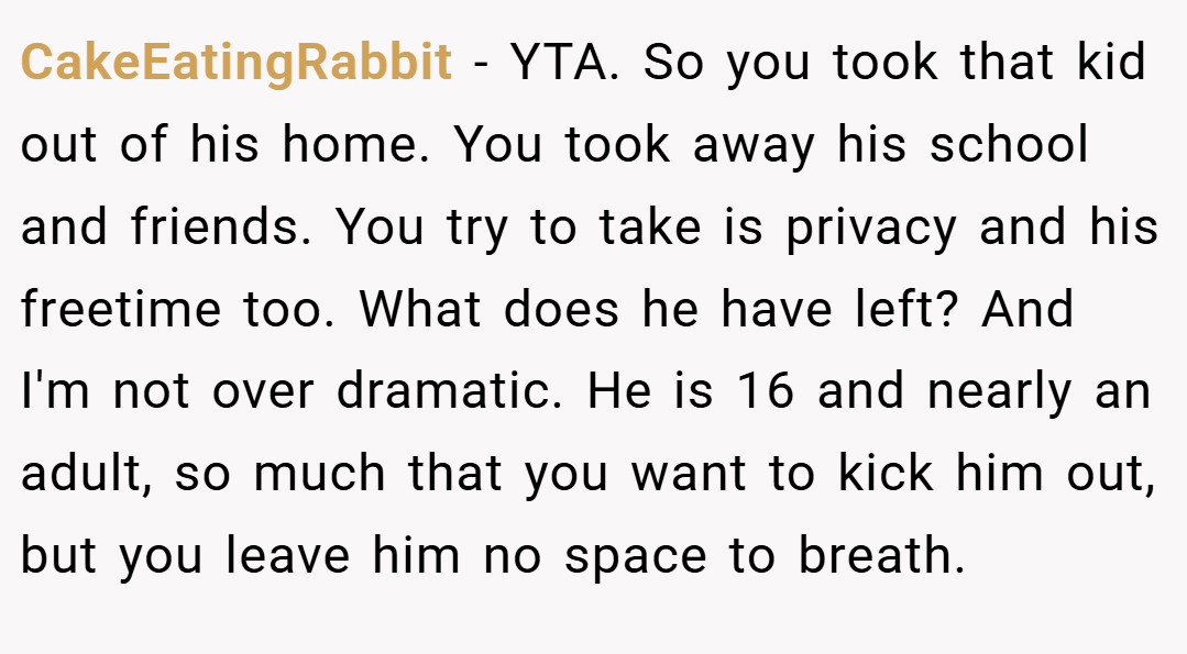 CakeEatingRabbit − YTA. So you took that kid out of his home. You took away his school and friends. You try to take is privacy and his freetime too. What does he have left? And I'm not over dramatic. He is 16 and nearly an adult, so much that you want to kick him out, but you leave him no space to breath.