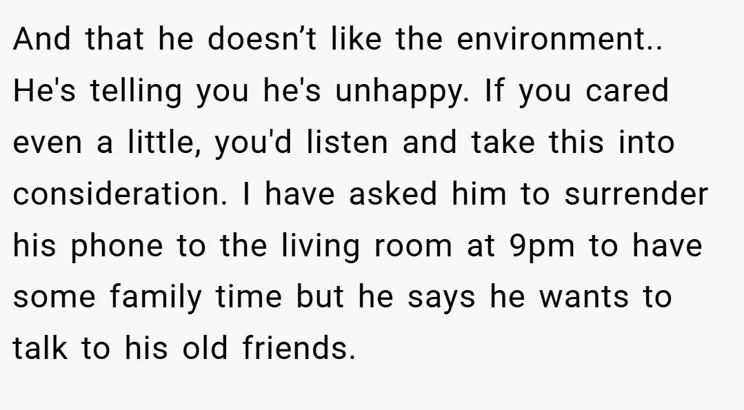 And that he doesn’t like the environment.. He's telling you he's unhappy. If you cared even a little, you'd listen and take this into consideration. I have asked him to surrender his phone to the living room at 9pm to have some family time but he says he wants to talk to his old friends.