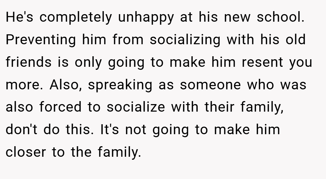 He's completely unhappy at his new school. Preventing him from socializing with his old friends is only going to make him resent you more. Also, spreaking as someone who was also forced to socialize with their family, don't do this. It's not going to make him closer to the family.