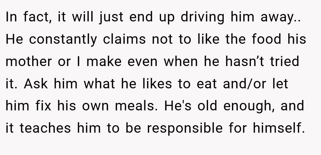 In fact, it will just end up driving him away.. He constantly claims not to like the food his mother or I make even when he hasn’t tried it. Ask him what he likes to eat and/or let him fix his own meals. He's old enough, and it teaches him to be responsible for himself.