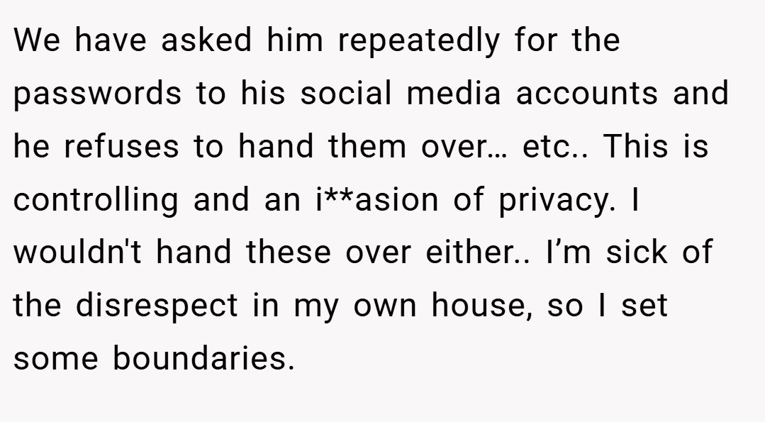 We have asked him repeatedly for the passwords to his social media accounts and he refuses to hand them over… etc.. This is controlling and an i**asion of privacy. I wouldn't hand these over either.. I’m sick of the disrespect in my own house, so I set some boundaries.