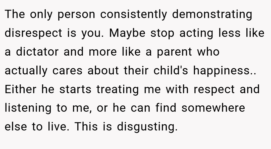 The only person consistently demonstrating disrespect is you. Maybe stop acting less like a dictator and more like a parent who actually cares about their child's happiness.. Either he starts treating me with respect and listening to me, or he can find somewhere else to live. This is disgusting.