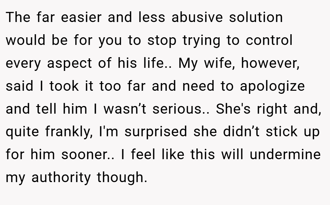 The far easier and less abusive solution would be for you to stop trying to control every aspect of his life.. My wife, however, said I took it too far and need to apologize and tell him I wasn’t serious.. She's right and, quite frankly, I'm surprised she didn’t stick up for him sooner.. I feel like this will undermine my authority though.