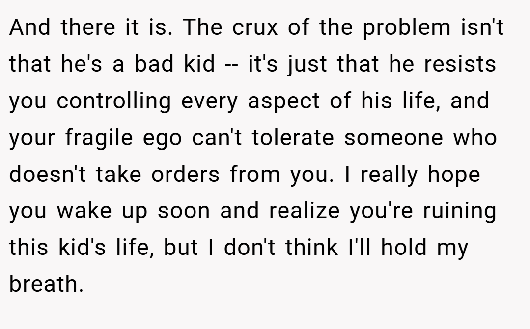 And there it is. The crux of the problem isn't that he's a bad kid -- it's just that he resists you controlling every aspect of his life, and your fragile ego can't tolerate someone who doesn't take orders from you. I really hope you wake up soon and realize you're ruining this kid's life, but I don't think I'll hold my breath.