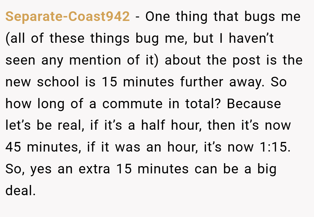 Separate-Coast942 − One thing that bugs me (all of these things bug me, but I haven’t seen any mention of it) about the post is the new school is 15 minutes further away. So how long of a commute in total? Because let’s be real, if it’s a half hour, then it’s now 45 minutes, if it was an hour, it’s now 1:15. So, yes an extra 15 minutes can be a big deal.