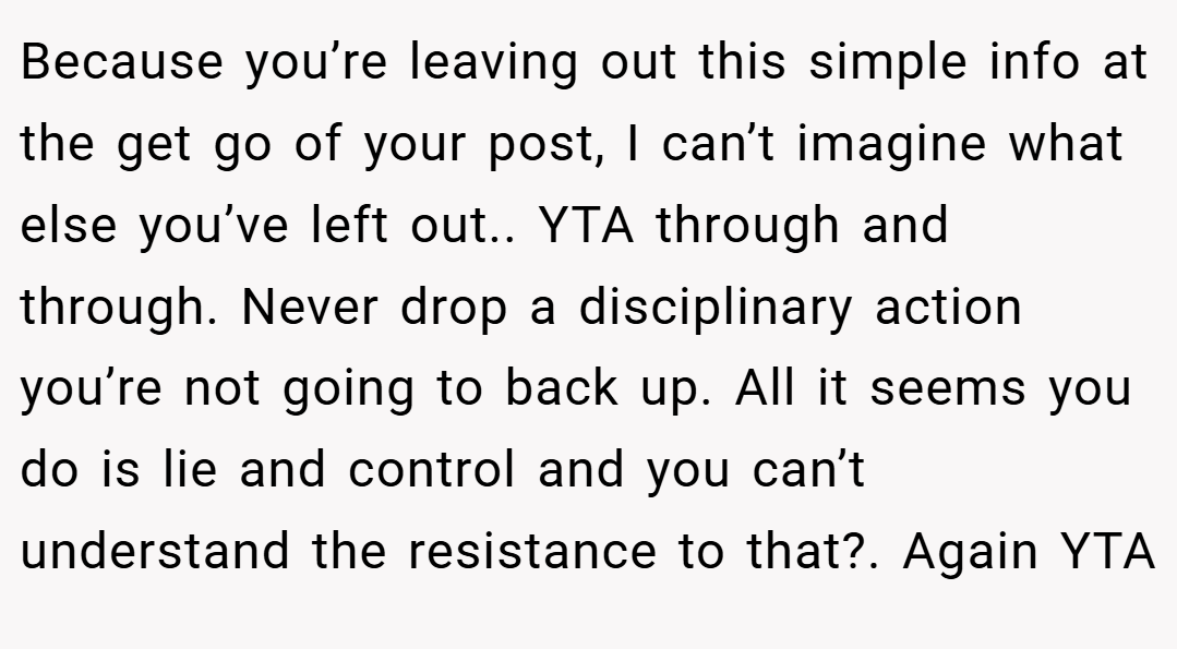 Because you’re leaving out this simple info at the get go of your post, I can’t imagine what else you’ve left out.. YTA through and through. Never drop a disciplinary action you’re not going to back up. All it seems you do is lie and control and you can’t understand the resistance to that?. Again YTA