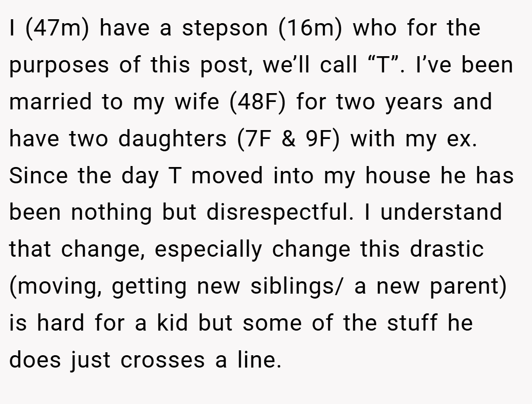 I (47m) have a stepson (16m) who for the purposes of this post, we’ll call “T”. I’ve been married to my wife (48F) for two years and have two daughters (7F & 9F) with my ex. Since the day T moved into my house he has been nothing but disrespectful. I understand that change, especially change this drastic (moving, getting new siblings/ a new parent) is hard for a kid but some of the stuff he does just crosses a line.